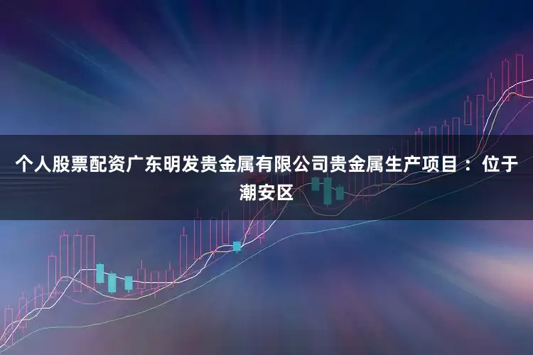 个人股票配资广东明发贵金属有限公司贵金属生产项目 ：位于潮安区