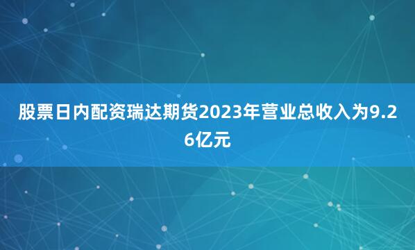 股票日内配资瑞达期货2023年营业总收入为9.26亿元