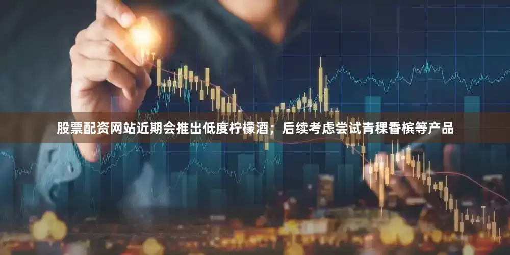 股票配资网站近期会推出低度柠檬酒；后续考虑尝试青稞香槟等产品