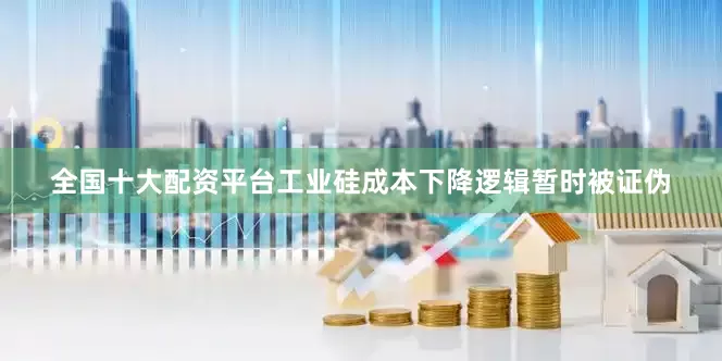 全国十大配资平台工业硅成本下降逻辑暂时被证伪