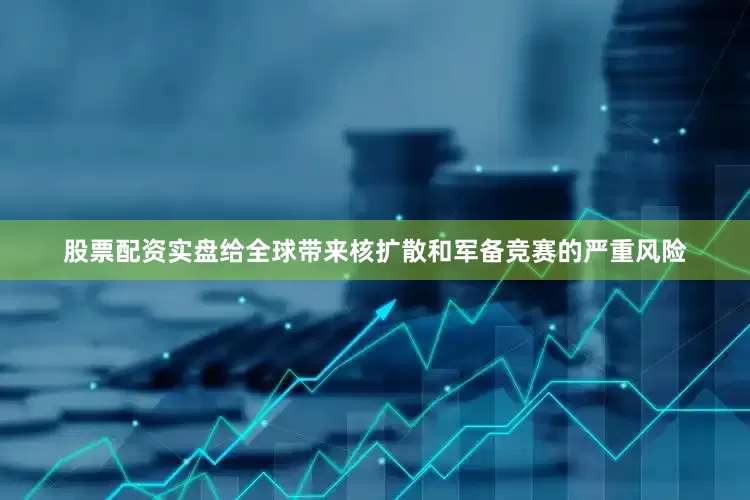 股票配资实盘给全球带来核扩散和军备竞赛的严重风险