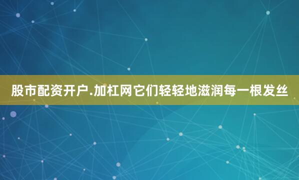 股市配资开户.加杠网它们轻轻地滋润每一根发丝